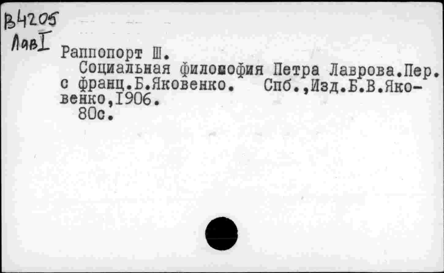 ﻿Лив! Раппопорт Ш.
Социальная филовофия Петра Лаврова.Пер. с франц.Б.Яковенко.	Спб.,Изд.Б.В.Яко-
венко, 1906.
80с.